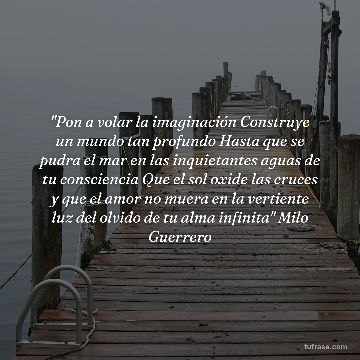 "Pon a volar la imaginación Construye un mundo tan profundo Hasta que se pudra el mar en las inquietantes aguas de tu consciencia Que el sol oxide las cruces y que el amor no muera en la vertiente luz del olvido de tu alma infinita" Milo Guerrero