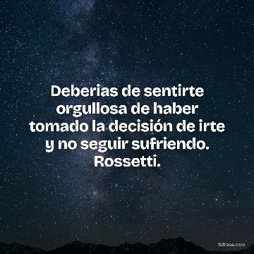 Deberias de sentirte orgullosa de haber tomado la decisión de irte y no seguir sufriendo. Rossetti.