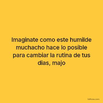 Imaginate como este humilde muchacho hace lo posible para cambiar la rutina de tus dias, majo