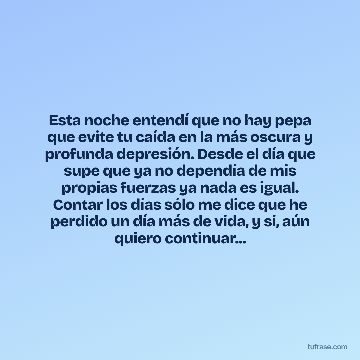 Esta noche entendí que no hay pepa que evite tu caída en la más oscura y profunda depresión. Desde el día que supe que ya no dependía de mis propias fuerzas ya nada es igual. Contar los días sólo me dice que he perdido un día más de vida, y si, aún quiero continuar...