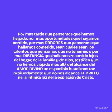 Por mas tarde que pensemos que hemos llegado, por mas oportunidades que hayamos perdido, por mas ERRORES que pensemos que hallamos cometido, sean cuales sean los talentos que pensemos que no tenemos o por mas DISTANCIA que hallamos recorrido lejos del hogar, de la familia y de Dios, testifico que no hemos viajado mas allá del alcance del AMOR DIVINO no es posible hundirnos tan profundamente que no nos alcance EL BRILLO de la infinita luz de la expiación de Cristo.