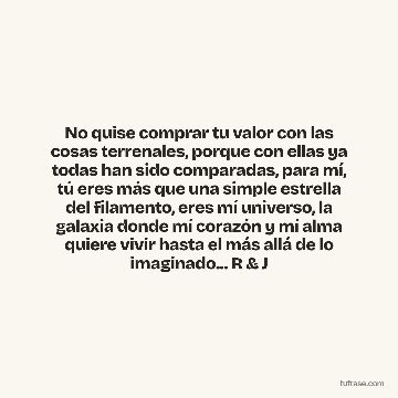 No quise comprar tu valor con las cosas terrenales, porque con ellas ya todas han sido comparadas, para mí, tú eres más que una simple estrella del filamento, eres mí universo, la galaxia donde mí corazón y mí alma quiere vivir hasta el más allá de lo imaginado... R & J