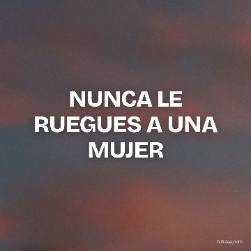 NUNCA LE RUEGUES A UNA MUJER