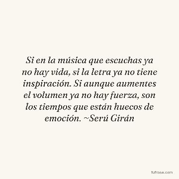 Si en la música que escuchas ya no hay vida, si la letra ya no tiene inspiración. Si aunque aumentes el volumen ya no hay fuerza, son los tiempos que están huecos de emoción. ~Serú Girán