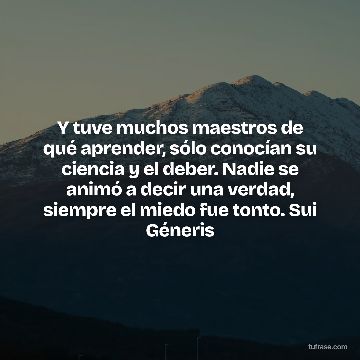 Y tuve muchos maestros de qué aprender, sólo conocían su ciencia y el deber. Nadie se animó a decir una verdad, siempre el miedo fue tonto. Sui Géneris