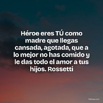 Héroe eres TÚ como madre que llegas cansada, agotada, que a lo mejor no has comido y le das todo el amor a tus hijos. Rossetti