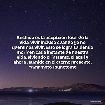 Bushido es la aceptción total de la vida, vivir incluso cuando ya no queremos vivir. Esto se logra sabiendo morir en cada instante de nuestra vida, viviendo el instante, el aquí y ahora , sumido en el eterno presente. Yamamoto Tsunetomo