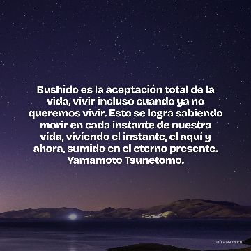 Bushido es la aceptación total de la vida, vivir incluso cuando ya no queremos vivir. Esto se logra sabiendo morir en cada instante de nuestra vida, viviendo el instante, el aquí y ahora, sumido en el eterno presente. Yamamoto Tsunetomo.