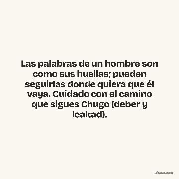 Las palabras de un hombre son como sus huellas; pueden seguirlas donde quiera que él vaya. Cuidado con el camino que sigues Chugo (deber y lealtad).