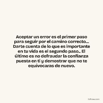 Aceptar un error es el primer paso para seguir por el camino correcto... Darte cuenta de lo que es importante en tu vida es el segundo paso.. El último es no defraudar la confianza puesta en ti y demostrar que no te equivocaras de nuevo.
