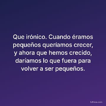 Que irónico. Cuando éramos pequeños queríamos crecer, y ahora que hemos crecido, daríamos lo que fuera para volver a ser pequeños.