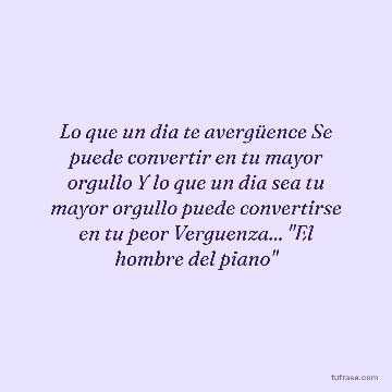 Lo que un dia te avergüence Se puede convertir en tu mayor orgullo Y lo que un dia sea tu mayor orgullo puede convertirse en tu peor Verguenza... "El hombre del piano"