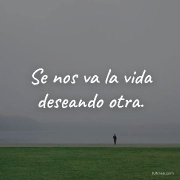 Se nos va la vida deseando otra.