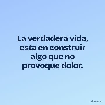 La verdadera vida, esta en construir algo que no provoque dolor.