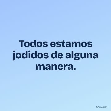 Todos estamos jodidos de alguna manera.
