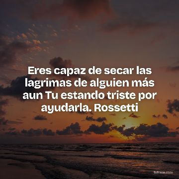 Eres capaz de secar las lagrimas de alguien más aun Tu estando triste por ayudarla. Rossetti