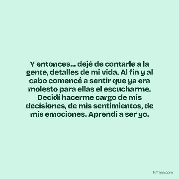 Y entonces... dejé de contarle a la gente, detalles de mi vida. Al fin y al cabo comencé a sentir que ya era molesto para ellas el escucharme. Decidí hacerme cargo de mis decisiones, de mis sentimientos, de mis emociones. Aprendí a ser yo.
