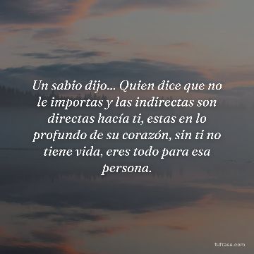 Un sabio dijo... Quien dice que no le importas y las indirectas son directas hacía ti, estas en lo profundo de su corazón, sin ti no tiene vida, eres todo para esa persona.