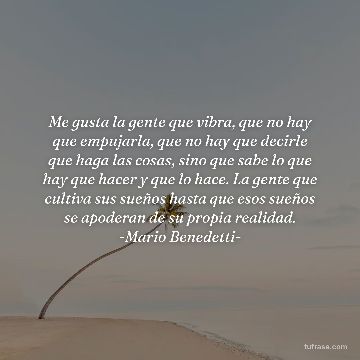 Me gusta la gente que vibra, que no hay que empujarla, que no hay que decirle que haga las cosas, sino que sabe lo que hay que hacer y que lo hace. La gente que cultiva sus sueños hasta que esos sueños se apoderan de su propia realidad. -Mario Benedetti-