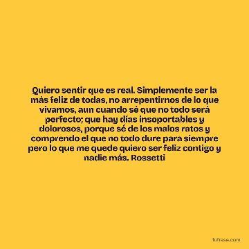 Quiero sentir que es real. Simplemente ser la más feliz de todas, no arrepentirnos de lo que vivamos, aun cuando sé que no todo será perfecto; que hay días insoportables y dolorosos, porque sé de los malos ratos y comprendo el que no todo dure para siempre pero lo que me quede quiero ser feliz contigo y nadie más. Rossetti