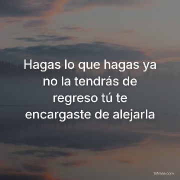 Hagas lo que hagas ya no la tendrás de regreso tú te encargaste de alejarla