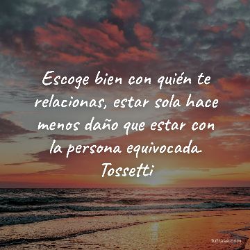 Escoge bien con quién te relacionas, estar sola hace menos daño que estar con la persona equivocada. Tossetti