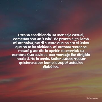 Estaba escribiendo un mensaje casual, comencé con un "Hola".. de pronto algo llamó mi atención, me di cuenta que no era el único que no te ha olvidado, mi autocorrector se mamó y me dio la opción de escribir tu nombre. Que curioso, ese mensaje iba dirigido hacia ti. No lo envié. Señor autocorrector quisiera saber komo lo zupo? usted es diabólico.