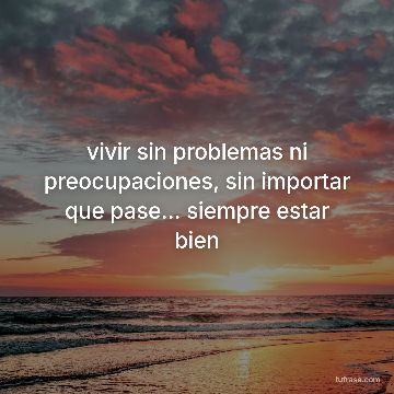 vivir sin problemas ni preocupaciones, sin importar que pase... siempre estar bien