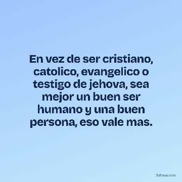 En vez de ser cristiano, catolico, evangelico o testigo de jehova, sea mejor un buen ser humano y una buen persona, eso vale mas.