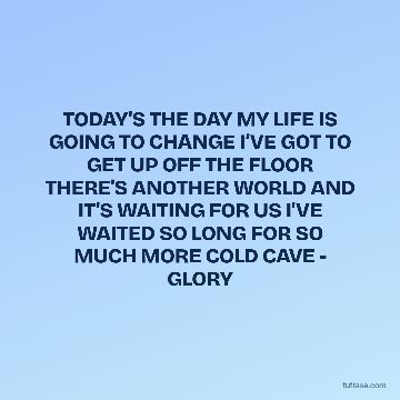 TODAY'S THE DAY MY LIFE IS GOING TO CHANGE I’VE GOT TO GET UP OFF THE FLOOR THERE'S ANOTHER WORLD AND IT'S WAITING FOR US I'VE WAITED SO LONG FOR SO MUCH MORE COLD CAVE - GLORY