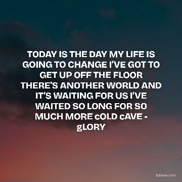 TODAY IS THE DAY MY LIFE IS GOING TO CHANGE I’VE GOT TO GET UP OFF THE FLOOR THERE'S ANOTHER WORLD AND IT'S WAITING FOR US I'VE WAITED SO LONG FOR SO MUCH MORE cOLD cAVE - gLORY