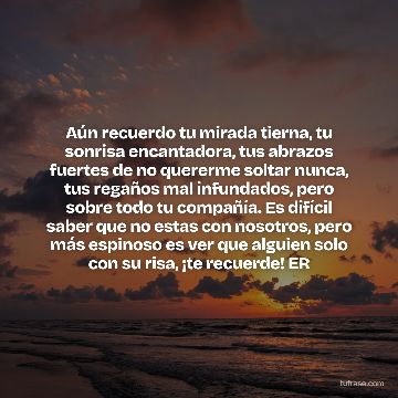 Aún recuerdo tu mirada tierna, tu sonrisa encantadora, tus abrazos fuertes de no quererme soltar nunca, tus regaños mal infundados, pero sobre todo tu compañía. Es difícil saber que no estas con nosotros, pero más espinoso es ver que alguien solo con su risa, ¡te recuerde! ER