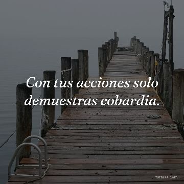 Con tus acciones solo demuestras cobardia.