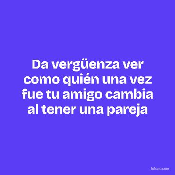 Da vergüenza ver como quién una vez fue tu amigo cambia al tener una pareja