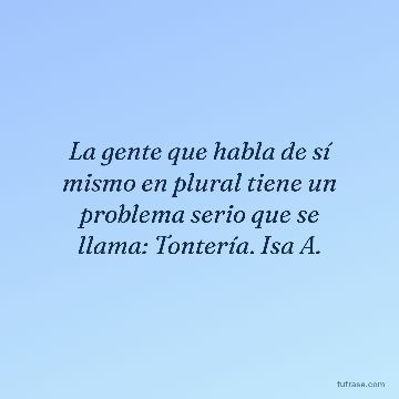 La gente que habla de sí mismo en plural tiene un problema serio que se llama: Tontería. Isa A.