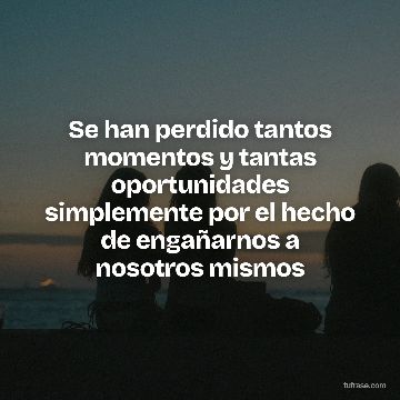Se han perdido tantos momentos y tantas oportunidades simplemente por el hecho de engañarnos a nosotros mismos