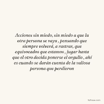 Acciones sin miedo, sin miedo a que la otra persona se vaya , pensando que siempre volverá, a rastras, que equivocados que estamos , jugar hasta que el otro decida ponerse el orgullo , ahí es cuando se darán cuenta de la valiosa persona que perdieron