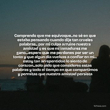 Comprendo que me equivoque..no sé en que estaba pensando cuando dije tan crueles palabras.. por mi culpa arruine nuestra amistad y es que mi inmadurez me gano...espero que me perdones por ser un tonto y que algun dia vuelvas a confiar en mi... estoy tan arrepentidoo lo siento de corazon..solo pido que consideres estas palabras y todo el tiempo en que compartimos y permitas que nuestra amistad persista