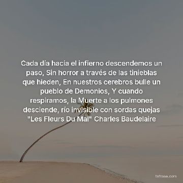 Cada día hacia el infierno descendemos un paso, Sin horror a través de las tinieblas que hieden, En nuestros cerebros bulle un pueblo de Demonios, Y cuando respiramos, la Muerte a los pulmones desciende, río invisible con sordas quejas "Les Fleurs Du Mal" Charles Baudelaire