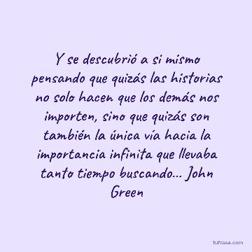 Y se descubrió a si mismo pensando que quizás las historias no solo hacen que los demás nos importen, sino que quizás son también la única vía hacia la importancia infinita que llevaba tanto tiempo buscando... John Green