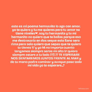 este es mi poema hermanito lo ago con amor. yo te quiero y tu me quieres pero tu amor no tiene niveles❤. soy tu hermanita y tu mi hermanito no quiero que te ballas porque eso me destrosaria en dos seque esto llano sera rima pero solo quiero que sepas que te quiero tu tienes 17 y yo 14 no importa cuanto tengamos siempre seras mi alto tr quiero siempre estare a tu lado ??✨ ?? TE ESPERARE NOS SENTAREMOS JUNTOS FRENTE AL MAR y de tu mano podre caminar y aunque pase toda mi vida yo te esperare..?
