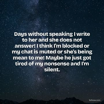 Days without speaking I write to her and she does not answer! I think I'm blocked or my chat is muted or she's being mean to me! Maybe he just got tired of my nonsense and I'm silent.