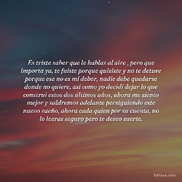Es triste saber que le hablas al aire , pero que importa ya, te fuiste porque quisiste y no te detuve porque ese no es mi deber, nadie debe quedarse donde no quiere, así como yo decidí dejar lo que construi estos dos últimos años, ahora me siento mejor y saldremos adelante persiguiendo este nuevo sueño, ahora cada quien por su cuenta, no lo leeras seguro pero te deseo suerte.