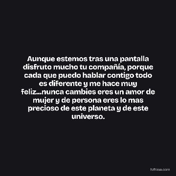 Aunque estemos tras una pantalla disfruto mucho tu compañía, porque cada que puedo hablar contigo todo es diferente y me hace muy feliz...nunca cambies eres un amor de mujer y de persona eres lo mas precioso de este planeta y de este universo.
