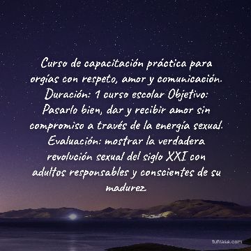 Curso de capacitación práctica para orgías con respeto, amor y comunicación. Duración: 1 curso escolar Objetivo: Pasarlo bien, dar y recibir amor sin compromiso a través de la energía sexual. Evaluación: mostrar la verdadera revolución sexual del siglo XXI con adultos responsables y conscientes de su madurez.