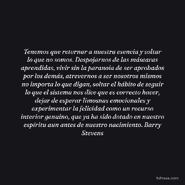 Tenemos que retornar a nuestra esencia y soltar lo que no somos. Despojarnos de las máscaras aprendidas, vivir sin la paranoia de ser aprobados por los demás, atrevernos a ser nosotros mismos no importa lo que digan, soltar el hábito de seguir lo que el sistema nos dice que es correcto hacer, dejar de esperar limosnas emocionales y experimentar la felicidad como un recurso interior genuino, que ya ha sido dotado en nuestro espíritu aun antes de nuestro nacimiento. Barry Stevens