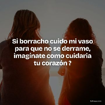 Si borracho cuido mi vaso para que no se derrame, imagínate como cuidaria tu corazón ?