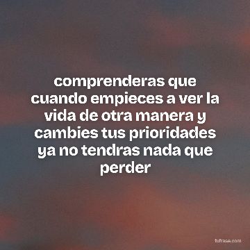 comprenderas que cuando empieces a ver la vida de otra manera y cambies tus prioridades ya no tendras nada que perder