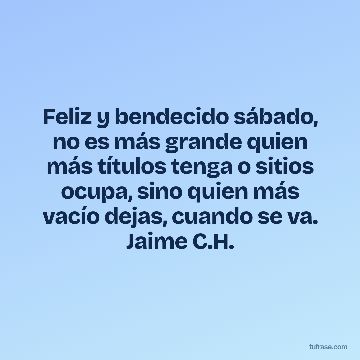 Feliz y bendecido sábado, no es más grande quien más títulos tenga o sitios ocupa, sino quien más vacío dejas, cuando se va. Jaime C.H.
