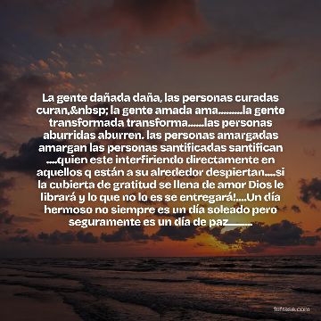 La gente dañada daña, las personas curadas curan,&nbsp; la gente amada ama.........la gente transformada transforma......las personas aburridas aburren. las personas amargadas amargan las personas santificadas santifican ....quien este interfiriendo directamente en aquellos q están a su alrededor despiertan....si la cubierta de gratitud se llena de amor Dios le librará y lo que no lo es se entregará!....Un día hermoso no siempre es un día soleado pero seguramente es un día de paz.........